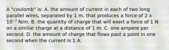 A "coulomb" is: A. the amount of current in each of two long parallel wires, separated by 1 m, that produces a force of 2 x 10⁻⁷ N/m. B. the quantity of charge that will exert a force of 1 N on a similar charge at a distance of 1 m. C. one ampere per second. D. the amount of charge that flows past a point in one second when the current is 1 A.