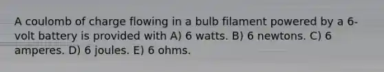 A coulomb of charge flowing in a bulb filament powered by a 6-volt battery is provided with A) 6 watts. B) 6 newtons. C) 6 amperes. D) 6 joules. E) 6 ohms.