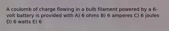 A coulomb of charge flowing in a bulb filament powered by a 6-volt battery is provided with A) 6 ohms B) 6 amperes C) 6 joules D) 6 watts E) 6