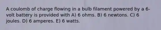 A coulomb of charge flowing in a bulb filament powered by a 6-volt battery is provided with A) 6 ohms. B) 6 newtons. C) 6 joules. D) 6 amperes. E) 6 watts.