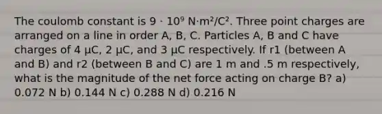 The coulomb constant is 9 · 10⁹ N·m²/C². Three point charges are arranged on a line in order A, B, C. Particles A, B and C have charges of 4 μC, 2 μC, and 3 μC respectively. If r1 (between A and B) and r2 (between B and C) are 1 m and .5 m respectively, what is the magnitude of the net force acting on charge B? a) 0.072 N b) 0.144 N c) 0.288 N d) 0.216 N