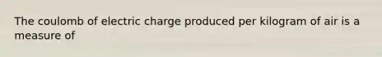 The coulomb of electric charge produced per kilogram of air is a measure of