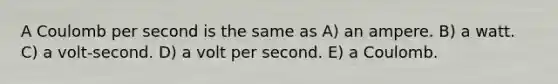 A Coulomb per second is the same as A) an ampere. B) a watt. C) a volt-second. D) a volt per second. E) a Coulomb.