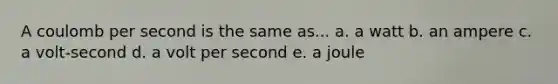 A coulomb per second is the same as... a. a watt b. an ampere c. a volt-second d. a volt per second e. a joule