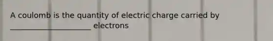 A coulomb is the quantity of electric charge carried by _____________________ electrons