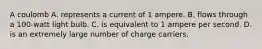 A coulomb A. represents a current of 1 ampere. B. flows through a 100-watt light bulb. C. is equivalent to 1 ampere per second. D. is an extremely large number of charge carriers.