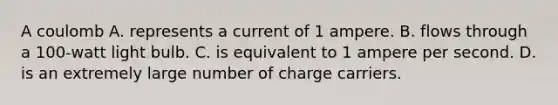 A coulomb A. represents a current of 1 ampere. B. flows through a 100-watt light bulb. C. is equivalent to 1 ampere per second. D. is an extremely large number of charge carriers.