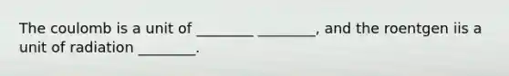 The coulomb is a unit of ________ ________, and the roentgen iis a unit of radiation ________.