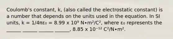 Coulomb's constant, k, (also called the electrostatic constant) is a number that depends on the units used in the equation. In SI units, k = 1/4πε₀ = 8.99 x 10⁹ N∙m²/C², where ε₀ represents the ______ ______ ______ ______, 8.85 x 10⁻¹² C²/N∙m².