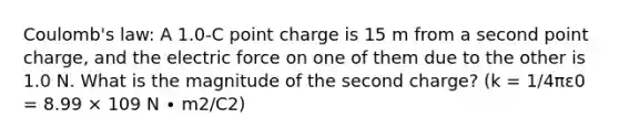 Coulomb's law: A 1.0-C point charge is 15 m from a second point charge, and the electric force on one of them due to the other is 1.0 N. What is the magnitude of the second charge? (k = 1/4πε0 = 8.99 × 109 N ∙ m2/C2)