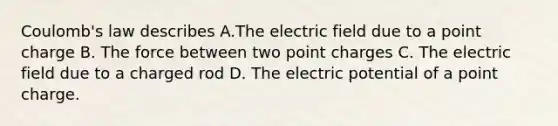 Coulomb's law describes A.The electric field due to a point charge B. The force between two point charges C. The electric field due to a charged rod D. The electric potential of a point charge.