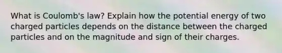 What is Coulomb's law? Explain how the potential energy of two charged particles depends on the distance between the charged particles and on the magnitude and sign of their charges.