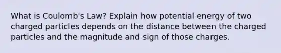 What is Coulomb's Law? Explain how potential energy of two charged particles depends on the distance between the charged particles and the magnitude and sign of those charges.