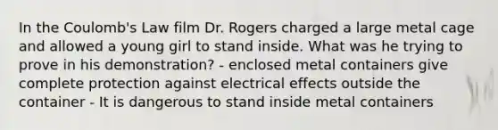 In the Coulomb's Law film Dr. Rogers charged a large metal cage and allowed a young girl to stand inside. What was he trying to prove in his demonstration? - enclosed metal containers give complete protection against electrical effects outside the container - It is dangerous to stand inside metal containers