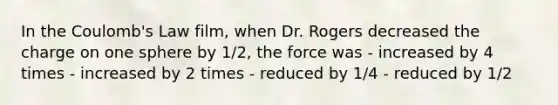 In the Coulomb's Law film, when Dr. Rogers decreased the charge on one sphere by 1/2, the force was - increased by 4 times - increased by 2 times - reduced by 1/4 - reduced by 1/2