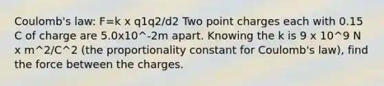 Coulomb's law: F=k x q1q2/d2 Two point charges each with 0.15 C of charge are 5.0x10^-2m apart. Knowing the k is 9 x 10^9 N x m^2/C^2 (the proportionality constant for Coulomb's law), find the force between the charges.