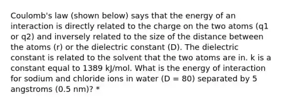 Coulomb's law (shown below) says that the energy of an interaction is directly related to the charge on the two atoms (q1 or q2) and inversely related to the size of the distance between the atoms (r) or the dielectric constant (D). The dielectric constant is related to the solvent that the two atoms are in. k is a constant equal to 1389 kJ/mol. What is the energy of interaction for sodium and chloride ions in water (D = 80) separated by 5 angstroms (0.5 nm)? *