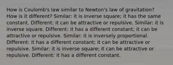 How is Coulomb's law similar to Newton's law of gravitation? How is it different? Similar: it is inverse square; it has the same constant. Different: it can be attractive or repulsive. Similar: it is inverse square. Different: it has a different constant; it can be attractive or repulsive. Similar: it is inversely proportional. Different: it has a different constant; it can be attractive or repulsive. Similar: it is inverse square; it can be attractive or repulsive. Different: it has a different constant.