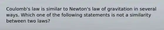 Coulomb's law is similar to Newton's law of gravitation in several ways. Which one of the following statements is not a similarity between two laws?