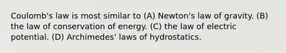 Coulomb's law is most similar to (A) Newton's law of gravity. (B) the law of conservation of energy. (C) the law of electric potential. (D) Archimedes' laws of hydrostatics.