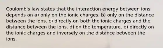 Coulomb's law states that the interaction energy between ions depends on a) only on the ionic charges. b) only on the distance between the ions. c) directly on both the ionic charges and the distance between the ions. d) on the temperature. e) directly on the ionic charges and inversely on the distance between the ions.