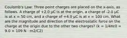 Coulomb's Law: Three point charges are placed on the x-axis, as follows. A charge of +2.0 µC is at the origin, a charge of -2.0 µC is at x = 50 cm, and a charge of +4.0 µC is at x = 100 cm. What are the magnitude and direction of the electrostatic force on the charge at the origin due to the other two charges? (k = 1/4πε0 = 9.0 × 109 N · m2/C2)