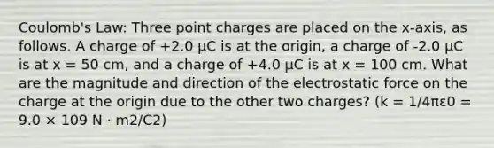 Coulomb's Law: Three point charges are placed on the x-axis, as follows. A charge of +2.0 µC is at the origin, a charge of -2.0 µC is at x = 50 cm, and a charge of +4.0 µC is at x = 100 cm. What are the magnitude and direction of the electrostatic force on the charge at the origin due to the other two charges? (k = 1/4πε0 = 9.0 × 109 N · m2/C2)