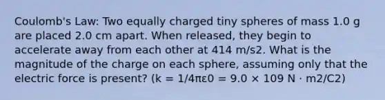 Coulomb's Law: Two equally charged tiny spheres of mass 1.0 g are placed 2.0 cm apart. When released, they begin to accelerate away from each other at 414 m/s2. What is the magnitude of the charge on each sphere, assuming only that the electric force is present? (k = 1/4πε0 = 9.0 × 109 N · m2/C2)