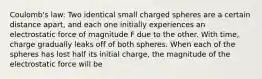 Coulomb's law: Two identical small charged spheres are a certain distance apart, and each one initially experiences an electrostatic force of magnitude F due to the other. With time, charge gradually leaks off of both spheres. When each of the spheres has lost half its initial charge, the magnitude of the electrostatic force will be