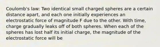 Coulomb's law: Two identical small charged spheres are a certain distance apart, and each one initially experiences an electrostatic force of magnitude F due to the other. With time, charge gradually leaks off of both spheres. When each of the spheres has lost half its initial charge, the magnitude of the electrostatic force will be