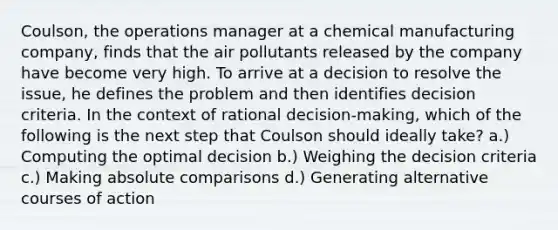 Coulson, the operations manager at a chemical manufacturing company, finds that the air pollutants released by the company have become very high. To arrive at a decision to resolve the issue, he defines the problem and then identifies decision criteria. In the context of rational decision-making, which of the following is the next step that Coulson should ideally take? a.) Computing the optimal decision b.) Weighing the decision criteria c.) Making absolute comparisons d.) Generating alternative courses of action