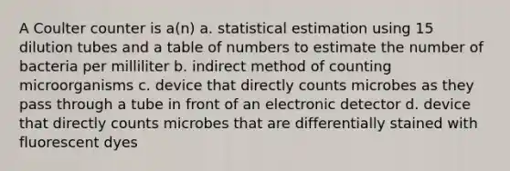 A Coulter counter is a(n) a. statistical estimation using 15 dilution tubes and a table of numbers to estimate the number of bacteria per milliliter b. indirect method of counting microorganisms c. device that directly counts microbes as they pass through a tube in front of an electronic detector d. device that directly counts microbes that are differentially stained with fluorescent dyes