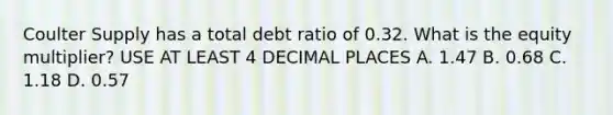 Coulter Supply has a total debt ratio of 0.32. What is the equity multiplier? USE AT LEAST 4 DECIMAL PLACES A. 1.47 B. 0.68 C. 1.18 D. 0.57