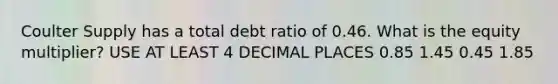 Coulter Supply has a total debt ratio of 0.46. What is the equity multiplier? USE AT LEAST 4 DECIMAL PLACES 0.85 1.45 0.45 1.85