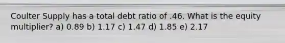 Coulter Supply has a total debt ratio of .46. What is the equity multiplier? a) 0.89 b) 1.17 c) 1.47 d) 1.85 e) 2.17