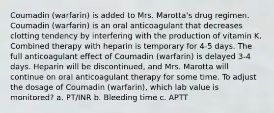 Coumadin (warfarin) is added to Mrs. Marotta's drug regimen. Coumadin (warfarin) is an oral anticoagulant that decreases clotting tendency by interfering with the production of vitamin K. Combined therapy with heparin is temporary for 4-5 days. The full anticoagulant effect of Coumadin (warfarin) is delayed 3-4 days. Heparin will be discontinued, and Mrs. Marotta will continue on oral anticoagulant therapy for some time. To adjust the dosage of Coumadin (warfarin), which lab value is monitored? a. PT/INR b. Bleeding time c. APTT