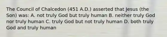 The Council of Chalcedon (451 A.D.) asserted that Jesus (the Son) was: A. not truly God but truly human B. neither truly God nor truly human C. truly God but not truly human D. both truly God and truly human