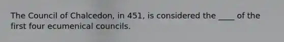 The Council of Chalcedon, in 451, is considered the ____ of the first four ecumenical councils.