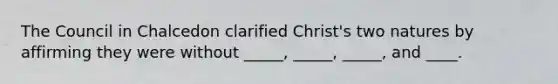 The Council in Chalcedon clarified Christ's two natures by affirming they were without _____, _____, _____, and ____.