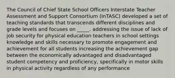 The Council of Chief State School Officers Interstate Teacher Assessment and Support Consortium (InTASC) developed a set of teaching standards that transcends different disciplines and grade levels and focuses on _____. addressing the issue of lack of job security for physical education teachers in school settings knowledge and skills necessary to promote engagement and achievement for all students increasing the achievement gap between the economically advantaged and disadvantaged student competency and proficiency, specifically in motor skills in physical activity regardless of any performance