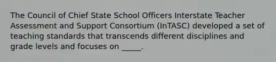 The Council of Chief State School Officers Interstate Teacher Assessment and Support Consortium (InTASC) developed a set of teaching standards that transcends different disciplines and grade levels and focuses on _____.