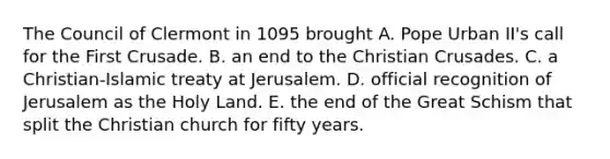 The Council of Clermont in 1095 brought A. Pope Urban II's call for the First Crusade. B. an end to the Christian Crusades. C. a Christian-Islamic treaty at Jerusalem. D. official recognition of Jerusalem as the Holy Land. E. the end of the Great Schism that split the Christian church for fifty years.