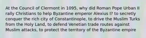 At the Council of Clermont in 1095, why did Roman Pope Urban II rally Christians to help Byzantine emperor Alexius I? to secretly conquer the rich city of Constantinople, to drive the Muslim Turks from the Holy Land, to defend Venetian trade routes against Muslim attacks, to protect the territory of the Byzantine empire