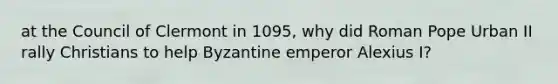 at the Council of Clermont in 1095, why did Roman Pope Urban II rally Christians to help Byzantine emperor Alexius I?