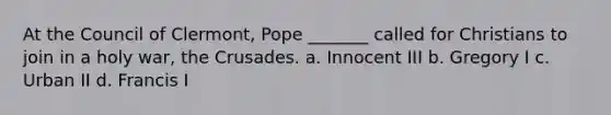 At the Council of Clermont, Pope _______ called for Christians to join in a holy war, the Crusades. a. Innocent III b. Gregory I c. Urban II d. Francis I