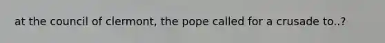 at the council of clermont, the pope called for a crusade to..?