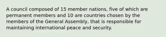 A council composed of 15 member nations, five of which are permanent members and 10 are countries chosen by the members of the General Assembly, that is responsible for maintaining international peace and security.