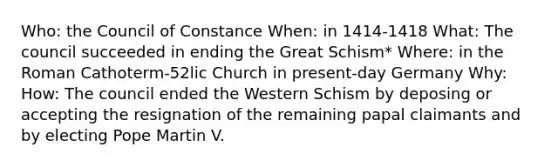 Who: the Council of Constance When: in 1414-1418 What: The council succeeded in ending the Great Schism* Where: in the Roman Cathoterm-52lic Church in present-day Germany Why: How: The council ended the Western Schism by deposing or accepting the resignation of the remaining papal claimants and by electing Pope Martin V.