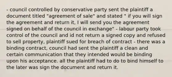 - council controlled by conservative party sent the plaintiff a document titled "agreement of sale" and stated " if you will sign the agreement and return it, I will send you the agreement signed on behalf of the council in exchange" - labour party took control of the council and id not return a signed copy and refused to sell property, plaintiff sued for breach of contract - there was a binding contract, council had sent the plaintiff a clean and certain communication that they intended would be binding upon his acceptance. all the plaintiff had to do to bind himself to the later was sign the document and return it.