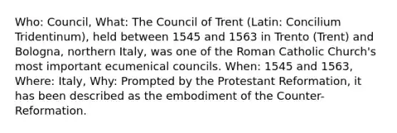 Who: Council, What: The Council of Trent (Latin: Concilium Tridentinum), held between 1545 and 1563 in Trento (Trent) and Bologna, northern Italy, was one of the Roman Catholic Church's most important ecumenical councils. When: 1545 and 1563, Where: Italy, Why: Prompted by the Protestant Reformation, it has been described as the embodiment of the Counter-Reformation.